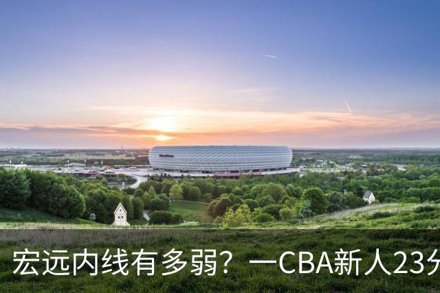 宏远内线有多弱？一CBA新人23分钟狂轰23分20板，凿烂广东队禁区