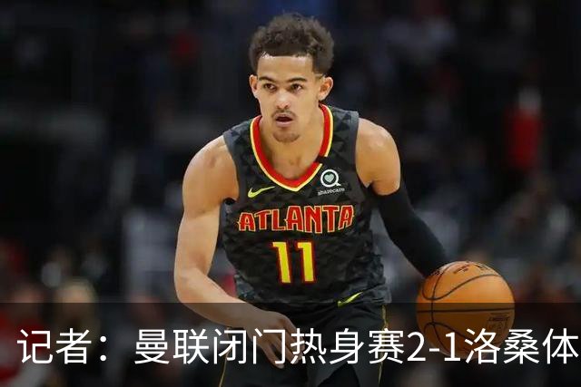 记者：曼联闭门热身赛2-1洛桑体育，德利赫特、巴莱巴首发